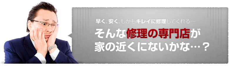 早く、安く、しかもキレイに修理してくれる…そんな修理の専門家が家の近くにないかな…？